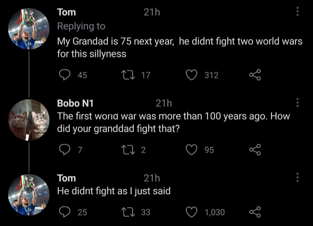 Tom ALY Replying to My Grandad is 75 next year he didnt fight two world wars for this sillyness Q 15 A 97 Q 312 o Bobo N1 ALY The first woria war was more than 100 years ago How did your granddad fight that Q 7 M 2 Q 95 o Tom ALY He didnt fight as just said Q 25 1 83 O 1030 L