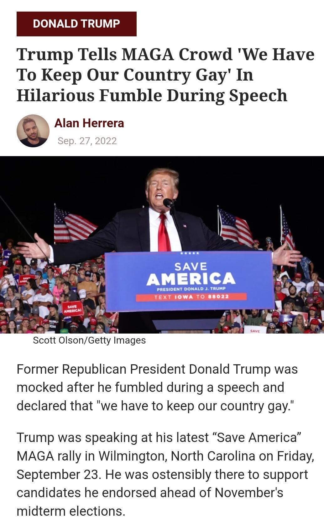 DONALD TRUMP Trump Tells MAGA Crowd We Have To Keep Our Country Gay In Hilarious Fumble During Speech Alan Herrera Scott OlsonGetty Images Former Republican President Donald Trump was mocked after he fumbled during a speech and declared that we have to keep our country gay Trump was speaking at his latest Save America MAGA rally in Wilmington North Carolina on Friday September 23 He was ostensibly