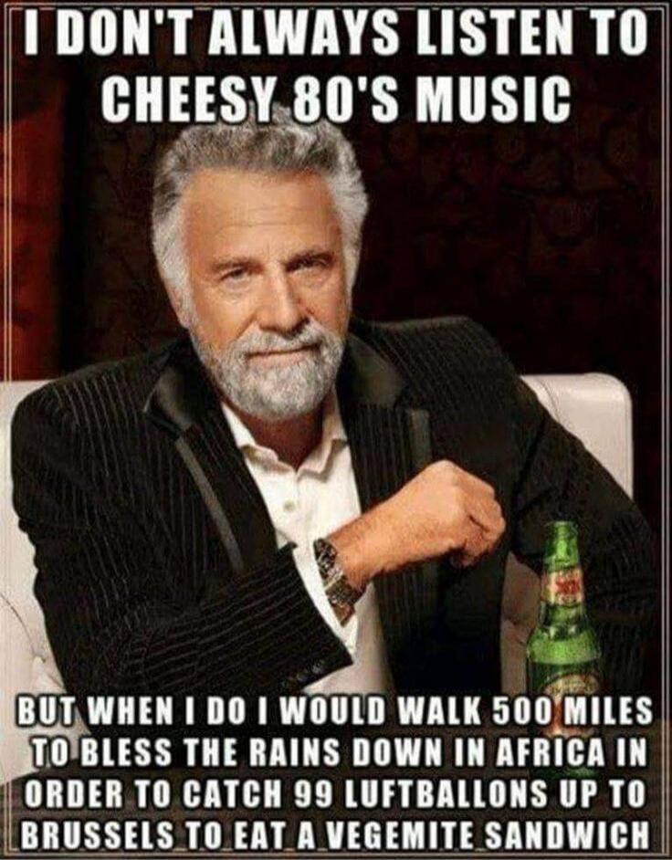 I DON'T ALWAYS LISTEN TO CHEESY 80'S MUSIC BUT WHEN I DO I WOULD WALK 500 MILES TO BLESS THE RAINS DOWN IN AFRICA IN ORDER TO CATCH 99 LUFTBALLONS UP TO BRUSSELS TO EAT A VEGEMITE SANDWICH