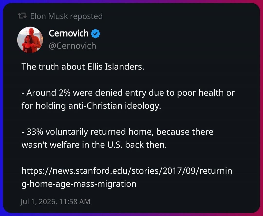 Elon Musk reposted Cernovich @Cernovich The truth about Ellis Islanders. - Around 2% were denied entry due to poor health or for holding anti-Christian ideology. - 33% voluntarily returned home, because there wasn't welfare in the U.S. back then. https://news.stanford.edu/stories/2017/09/returning-home-age-mass-migration Jul 1, 2026, 11:58 AM
