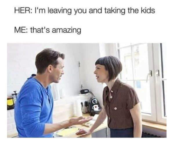 HER Im leaving you and taking the kids ME thats amazing