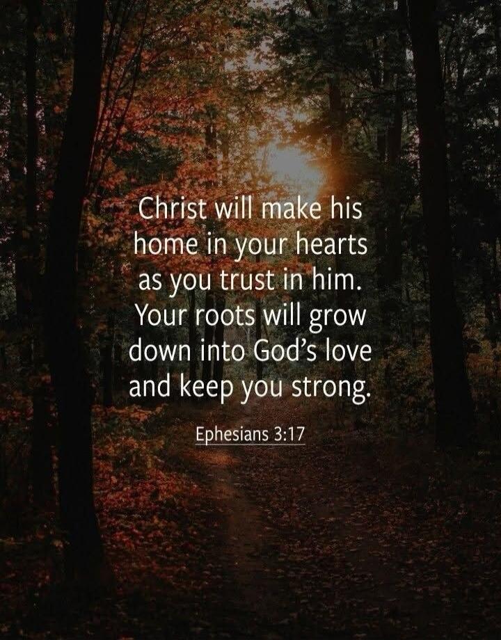 Christ will make his home in your hearts as you trust in him. Your roots will grow down into God's love and keep you strong. Ephesians 3:17