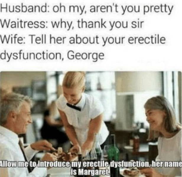 Husband oh my arent you pretty Waitress why thank you sir Wife Tell her about your erectile dysfunction George