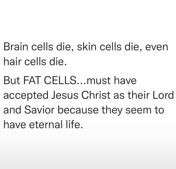 Brain cells die skin cells die even hair cells die But FAT CELLSmust have accepted Jesus Christ as their Lord and Savior because they seem to have eternal life