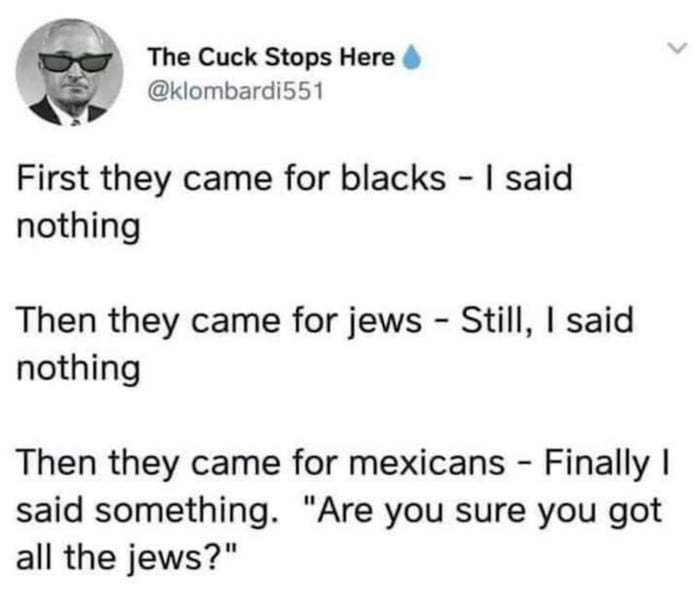 The Cuck Stops Here klombardi551 First they came for blacks said nothing Then they came for jews Still said nothing Then they came for mexicans Finally said something Are you sure you got all the jews