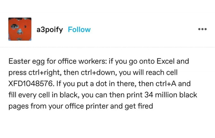 Easter egg for office workers if you go onto Excel and press ctriright then ctrldown you will reach cell XFD1048576 If you put a dot in there then ctrlA and fill every cell in black you can then print 34 million black pages from your office printer and get fired