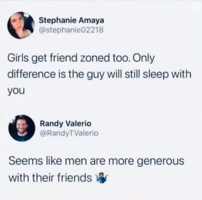 Stephanie Amaya stephanie02218 Girls get friend zoned too Only difference is the guy will still sleep with you Randy Valerio RandyT Valerio Seems like men are more generous with their friends