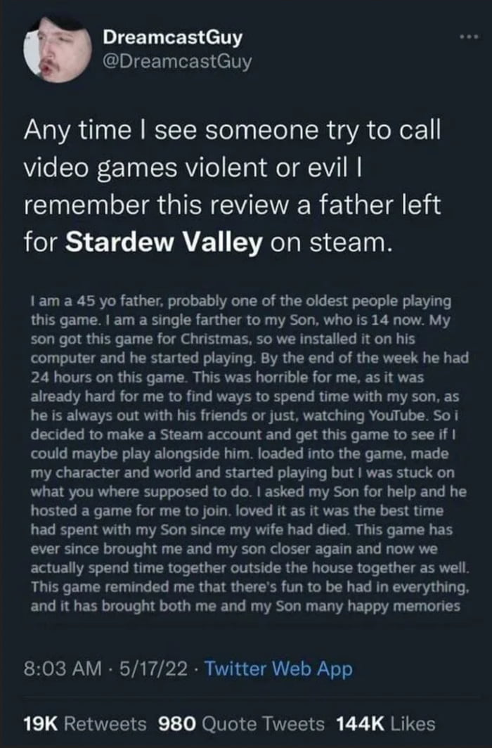 IEEL EER N EIEE LEE T Any time see someone try to call video games violent or evil remember this review a father left for Stardew Valley on steam 1am a 45 yo father probably one of the oldest people playing this game am a single farther to my Son who is 14 now My son got this game for Christmas so we installed it on his computer and he started playing By the end of the week he had 24 hours on this