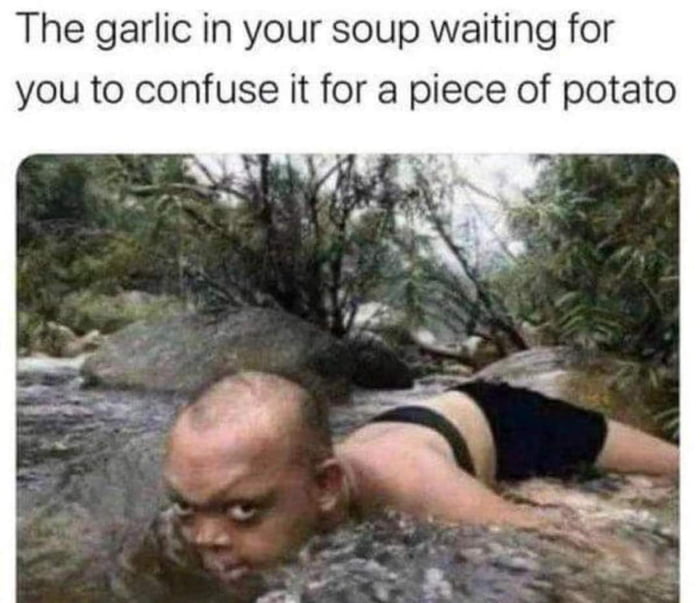 The garlic in your soup waiting for you to confuse it for a piece of potato