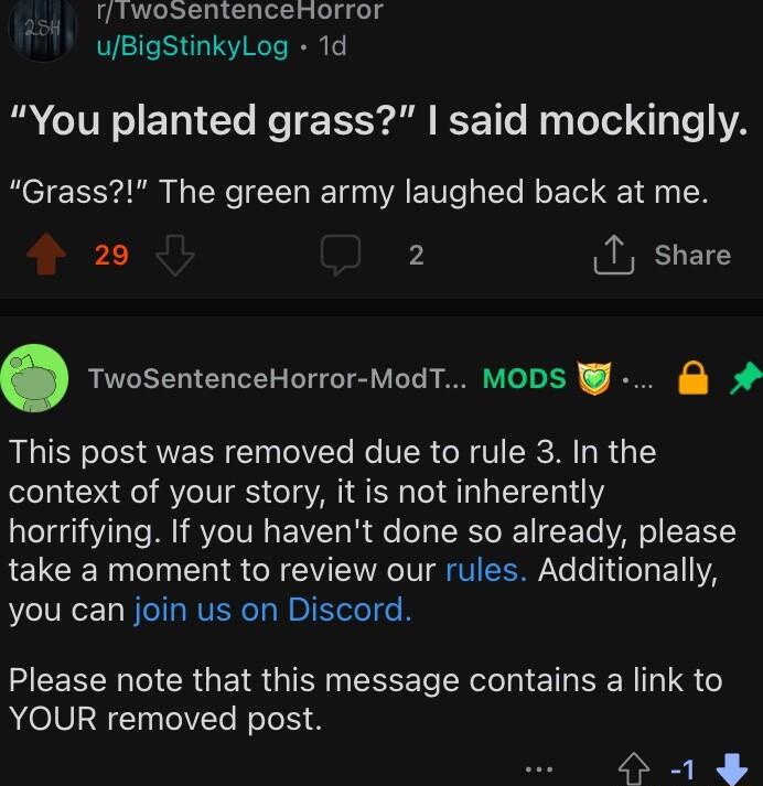rfTwosentenceHorror uBigStinkylLog 1d B CITR S ETN Gl Re TR Al CE Tl Tolel 3 Te 1A Grass The green army laughed back at me 20 2 1 share TwoSentenceHorror ModT MODS This post was removed due to rule 3 In the context of your story it is not inherently horrifying If you havent done so already please LELCE R TT N CR GV ENRCIVI G EER Yo o L E11IYA you can join us on Discord Please note that this messag