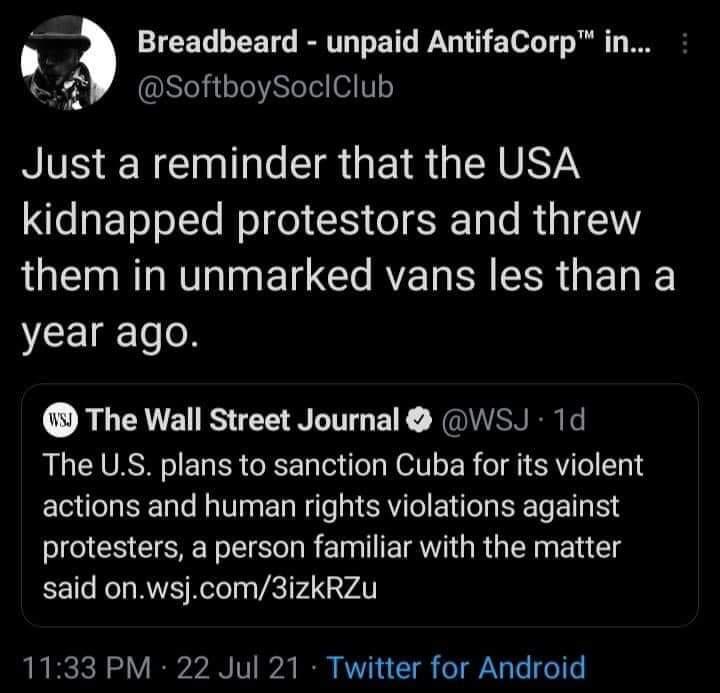 Breadbeard unpaid AntifaCorp in P SoftboySocIClub Just a reminder that the USA kidnapped protestors and threw L E R RV N El Gl RE RN SRR G EL year ago The Wall Street Journal WSJ 1d The US plans to sanction Cuba for its violent actions and human rights violations against protesters a person familiar with the matter said onwsjcom3izkRZu 1133 PM 22 Jul 21 Twitter for Android