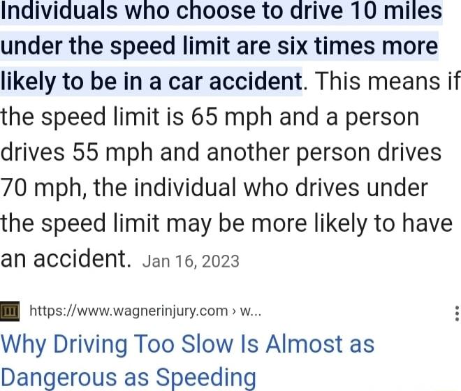 Individuals who choose to drive 10 miles under the speed limit are six times more likely to be in a car accident This means if the speed limit is 65 mph and a person drives 55 mph and another person drives 70 mph the individual who drives under the speed limit may be more likely to have an accident Jan 162023 l httpswwwwagnerinjurycom w Why Driving Too Slow Is Almost as Dangerous as Speeding