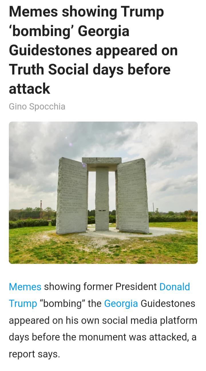 Memes showing Trump bombing Georgia Guidestones appeared on Truth Social days before attack Gino Spocchia Memes showing former President Donald Trump bombing the Georgia Guidestones appeared on his own social media platform days before the monument was attacked a report says