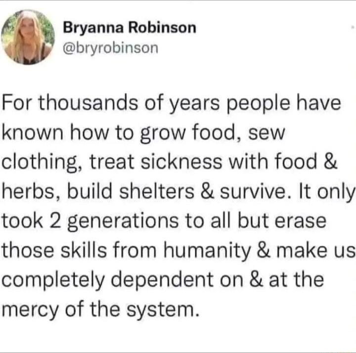 Bryanna Robinson bryrobinson For thousands of years people have known how to grow food sew clothing treat sickness with food herbs build shelters survive It only took 2 generations to all but erase those skills from humanity make us completely dependent on at the mercy of the system