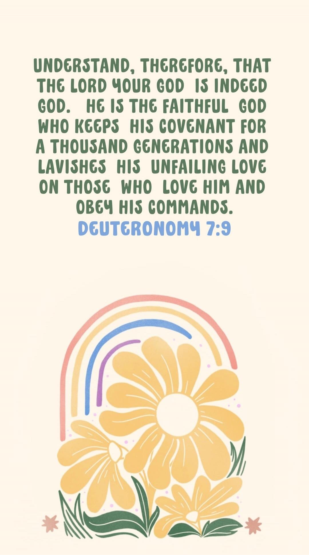 UNDERSTAND, THEREFORE, THAT THE LORD YOUR GOD IS INDEED GOD. HE IS THE FAITHFUL GOD WHO KEEPS HIS COVENANT FOR A THOUSAND GENERATIONS AND LAVISHES HIS UNFAILING LOVE ON THOSE WHO LOVE HIM AND OBEY HIS COMMANDS. DEUTERONOMY 7:9