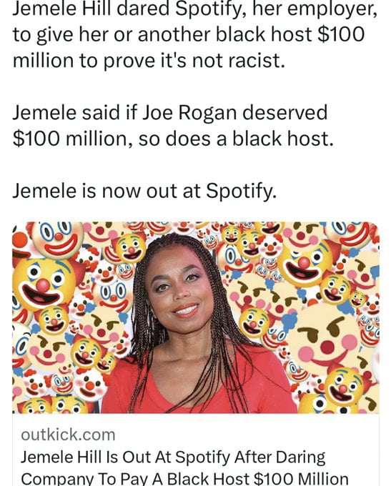 Jemele Hill dared Spotity her employer to give her or another black host 100 million to prove its not racist Jemele said if Joe Rogan deserved 100 million so does a black host Jemele is now out at Spotify outkickcom Jemele Hill Is Out At Spotify After Daring Combanv To Pav A Black Host 100 Million
