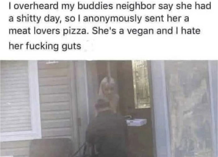 overheard my buddies neighbor say she had a shitty day so anonymously sent her a meat lovers pizza Shes a vegan and hate her fucking guts