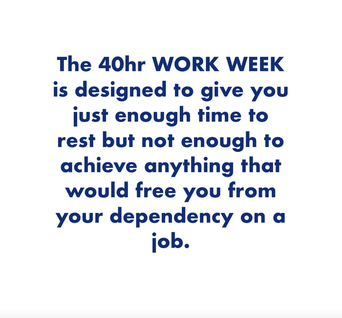 The 40hr WORK WEEK is designed to give you just enough time to rest but not enough to achieve anything that would free you from your dependency on a job