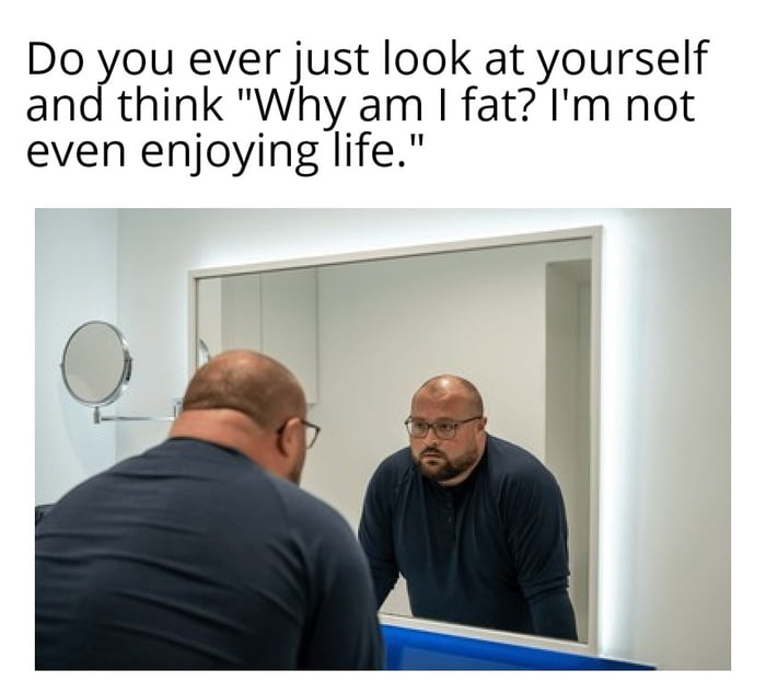 Do you ever just look at yourself and think Why am fat Im not even enjoying life bl