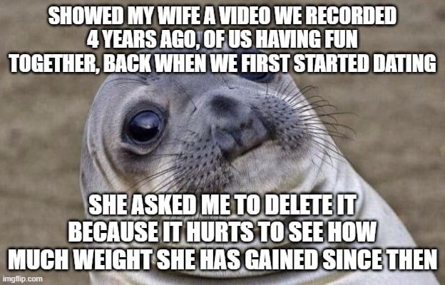 SHOWED MY WIFE A VIDEO WE RECORDED 4 YEARS AGO OFUS HAVING FUN TOGETHER BAGK WHEN WE FIRST STARTED DATING 2 i1 t114 ISKEII ME Ill Ill I BECAUSEITHURTSTO SEEHOW LU WEIGHTSHEHAS GAINEDS SIIIGEIIIIEII