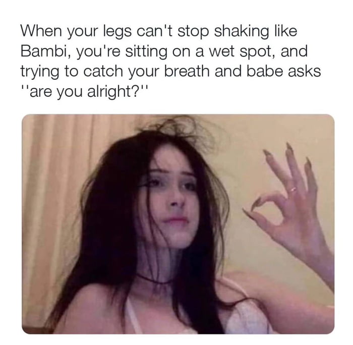 When your legs cant stop shaking like Bambi youre sitting on a wet spot and trying to catch your breath and babe asks are you alright