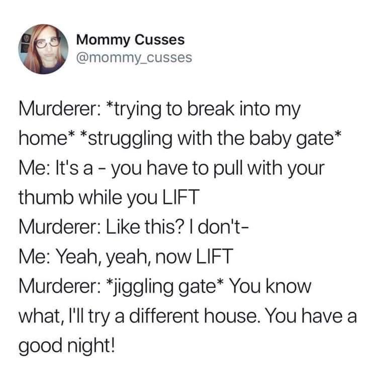 Mommy Cusses by mommy_cusses Murderer trying to break into my home struggling with the baby gate Me Its a you have to pull with your thumb while you LIFT Murderer Like this dont Me Yeah yeah now LIFT Murderer jiggling gate You know what Ill try a different house You have a good night