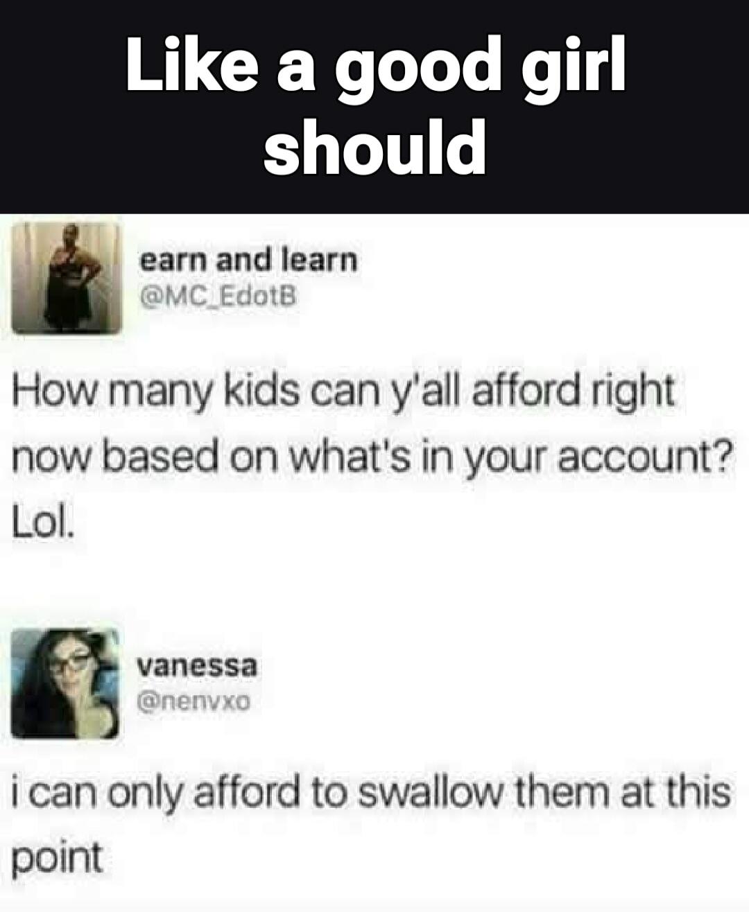 Like a good girl should. earn and learn @MC_EdotB. How many kids can y'all afford right now based on what's in your account? Lol. vanessa @nenvxo. i can only afford to swallow them at this point