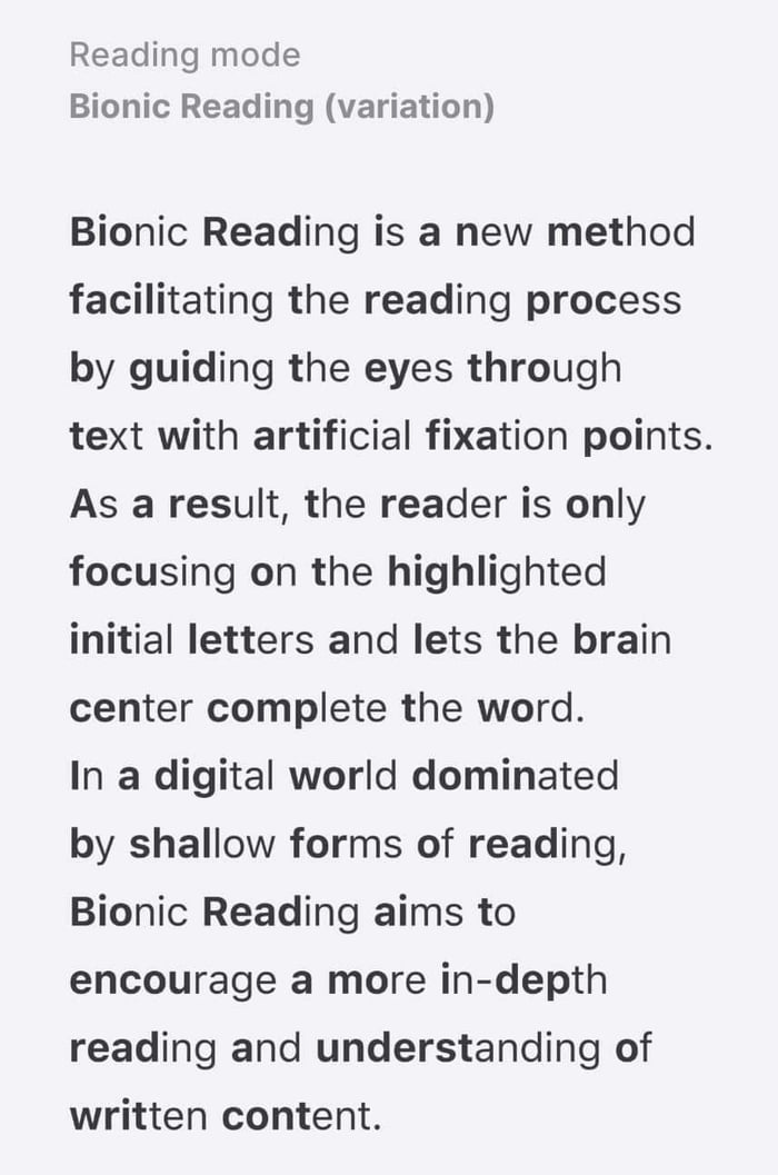 Reading mode Bionic Reading variation Bionic Reading is a new method facilitating the reading process by guiding the eyes through text with artificial fixation points As a result the reader is only focusing on the highlighted initial letters and lets the brain center complete the word In a digital world dominated by shallow forms of reading Bionic Reading aims to encourage a more in depth reading 