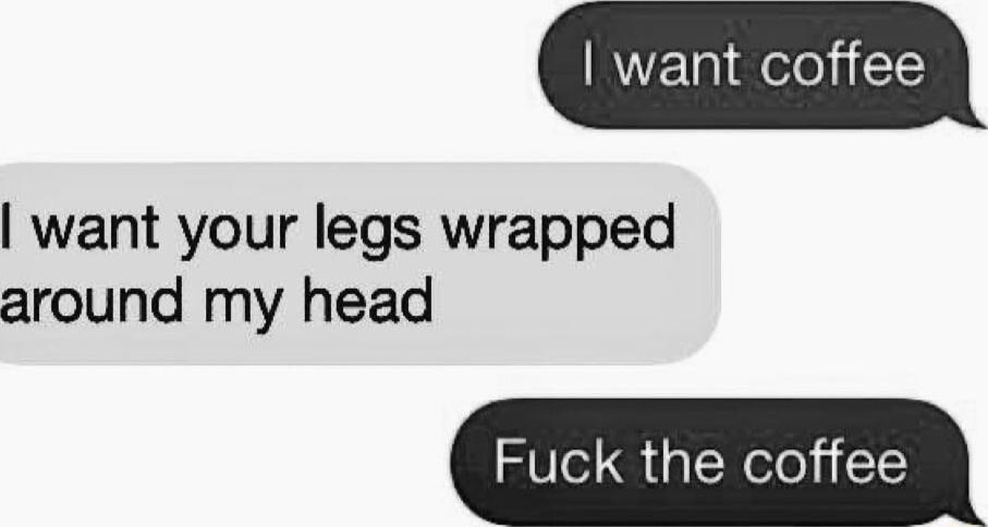 want coffee want your legs wrapped around my head Fuck the coffee