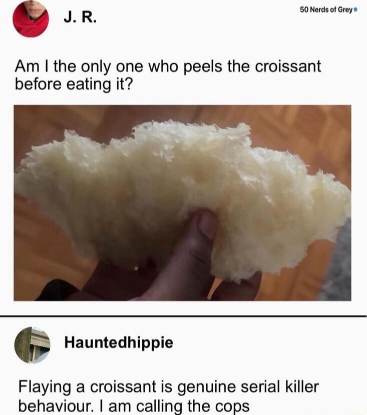 J. R.: Am I the only one who peels the croissant before eating it?
Hauntedhippie: Flaving a croissant is genuine serial killer behaviour. I am calling the cops