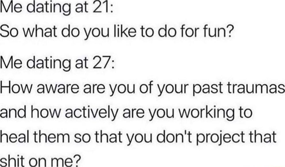 Me dating at 21 So what do you like to do for fun Me dating at 27 How aware are you of your past traumas and how actively are you working to heal them so that you dont project that shit on me