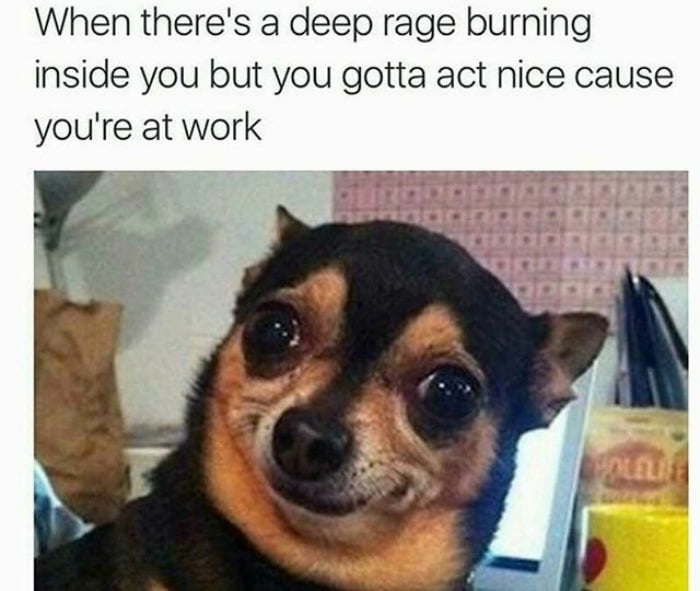 When theres a deep rage burning inside you but you gotta act nice cause youre at work