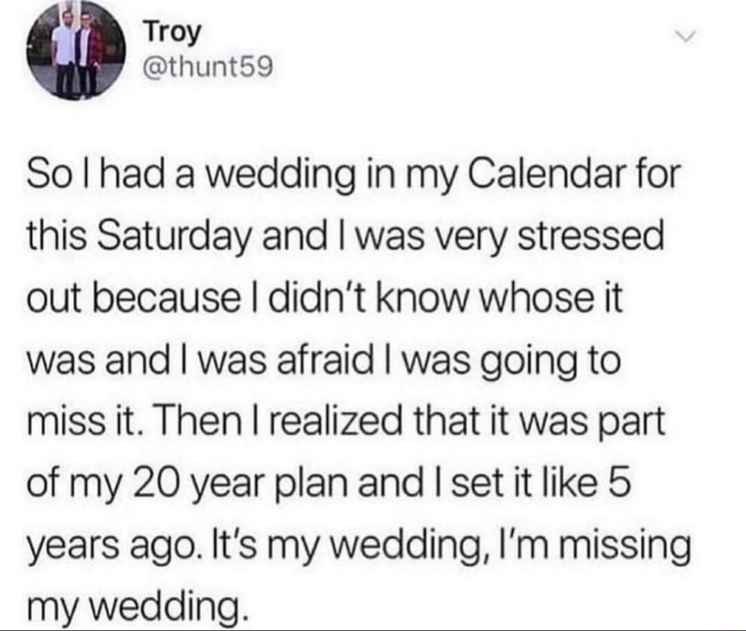 Q Troy thunt59 So had a wedding in my Calendar for this Saturday and was very stressed out because didnt know whose it was and was afraid was going to miss it Then realized that it was part of my 20 year plan and set it like 5 years ago Its my wedding Im missing my wedding