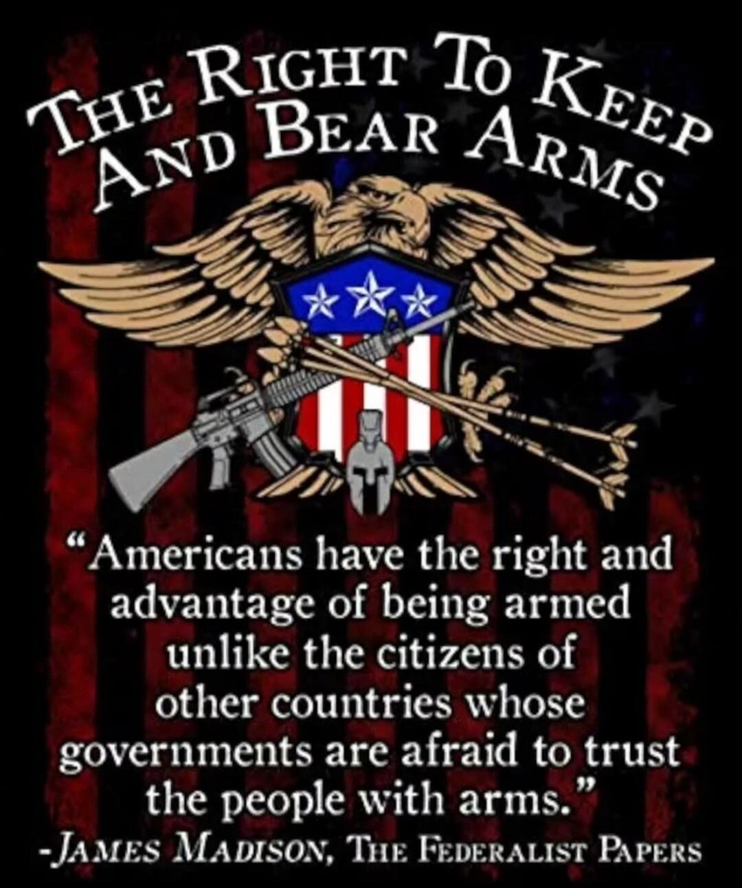 THE RIGHT TO KEEP AND BEAR ARMS Americans have the right and advantage of being armed unlike the citizens of other countries whose governments are afraid to trust the people with arms. -JAMES MADISON, THE FEDERALIST PAPERS