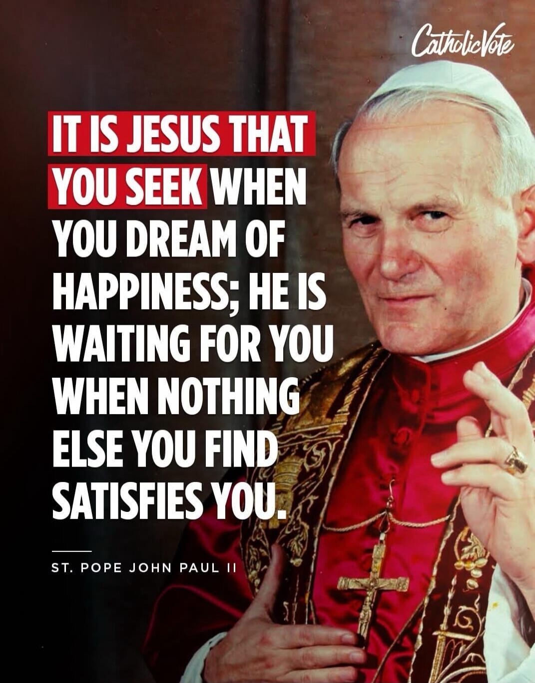 IT IS JESUS THAT YOU SEEK WHEN YOU DREAM OF HAPPINESS; HE IS WAITING FOR YOU WHEN NOTHING ELSE YOU FIND SATISFIES YOU. ST. POPE JOHN PAUL II