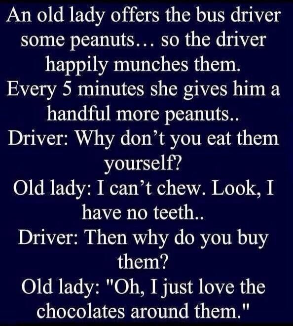An old lady offers the bus driver some peanuts... so the driver happily munches them. Every 5 minutes she gives him a handful more peanuts.. Driver: Why don’t you eat them yourself? Old lady: I can’t chew. Look, I have no teeth.. Driver: Then why do you buy them? Old lady: \