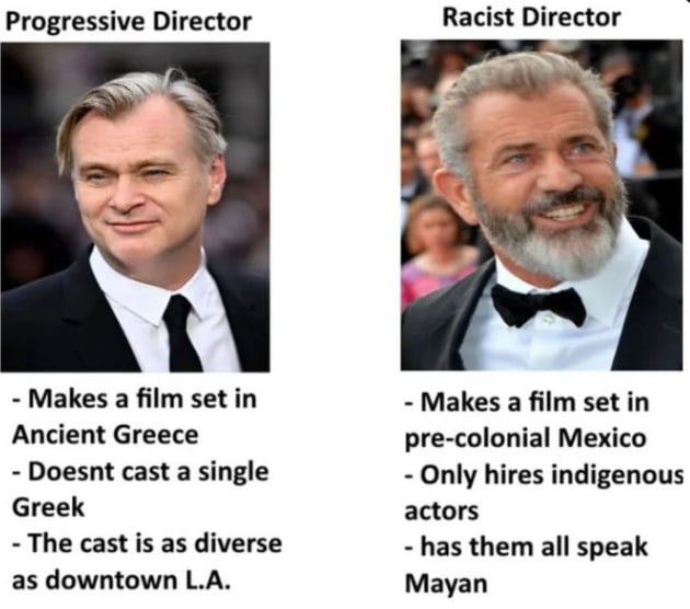 Progressive Director: Makes a film set in Ancient Greece, Doesn't cast a single Greek, The cast is as diverse as downtown L.A. (Image of Christopher Nolan). Racist Director: Makes a film set in pre-colonial Mexico, Only hires indigenous actors, has them all speak Mayan (Image of Mel Gibson).