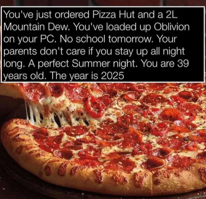 You've just ordered Pizza Hut and a 2L Mountain Dew. You've loaded up Oblivion on your PC. No school tomorrow. Your parents don't care if you stay up all night long. A perfect Summer night. You are 39 years old. The year is 2025