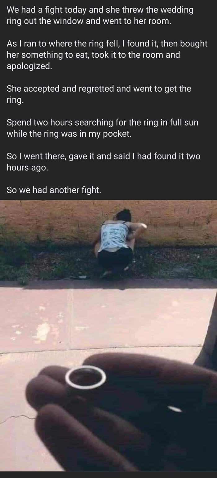 We had a fight today and she threw the wedding ring out the window and went to her room As ran to where the ring fell found it then bought her something to eat took it to the room and apologized She accepted and regretted and went to get the ring Spend two hours searching for the ring in full sun while the ring was in my pocket So went there gave it and said had found it two hours ago So we had an