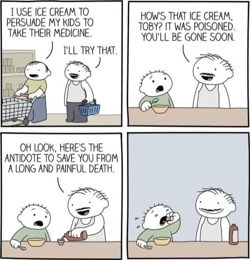 1 USE ICE CREAM TO PERSUADE MY KIDS TO TAKE THEIR MEDICINE ILLTRY THAT J e OH LOOK HERES THE ANTIDOTE TO SAVE YOU FROM ALONG AND PAINFUL DEATH HOWS THAT ICE CREAM TOBY IT WAS POISONED YOULL BE GONE SOON