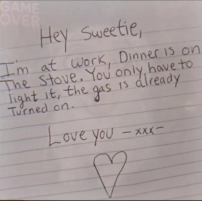 Hey Sweetie, I'm at work, Dinner is on the stove. You only have to light it, the gas is already turned on. Love you - xxx - GAME OVER