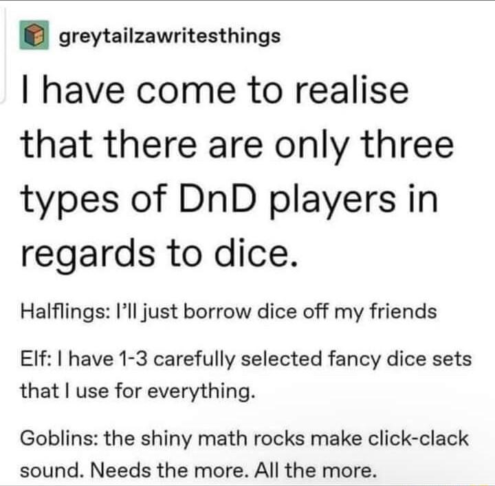 greytailzawritesthings have come to realise that there are only three types of DnD players in regards to dice Halflings Ill just borrow dice off my friends EIf have 1 3 carefully selected fancy dice sets that use for everything Goblins the shiny math rocks make click clack sound Needs the more All the more