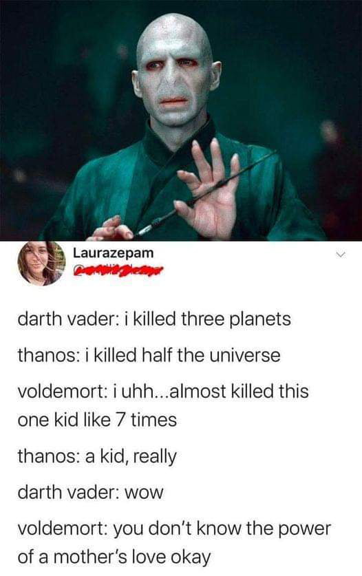 darth vader i killed three planets thanos i killed half the universe voldemort i uhhalmost killed this one kid like 7 times thanos a kid really darth vader wow voldemort you dont know the power of a mothers love okay