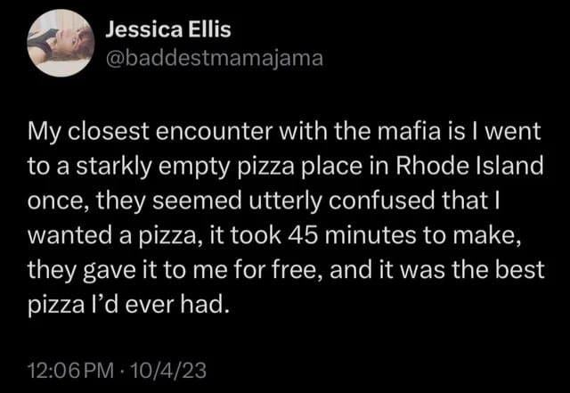 JessicaEllis baddestmamajama My closest encounter with the mafia is went to a starkly empty pizza place in Rhode Island once they seemed utterly confused that wanted a pizza it took 45 minutes to make they gave it to me for free and it was the best pizza Id ever had 1206PM 10423