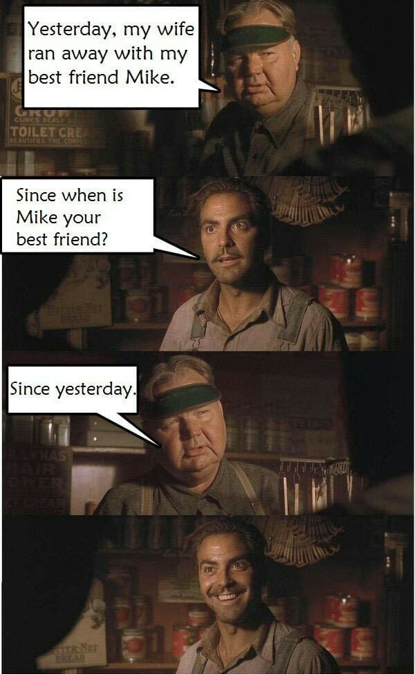 Yesterday my wife ran away with my best friend Mike Since when is Mike your best friend Since yesterday