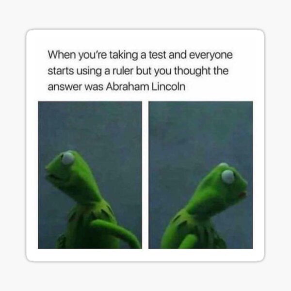 When youe taking a test and everyone starts using a ruler but you thought the answer was Abraham Lincoln