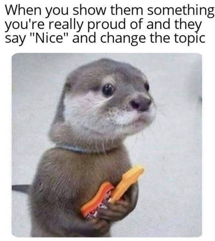 When you show them something youre really proud of and they say Nice and change the topic