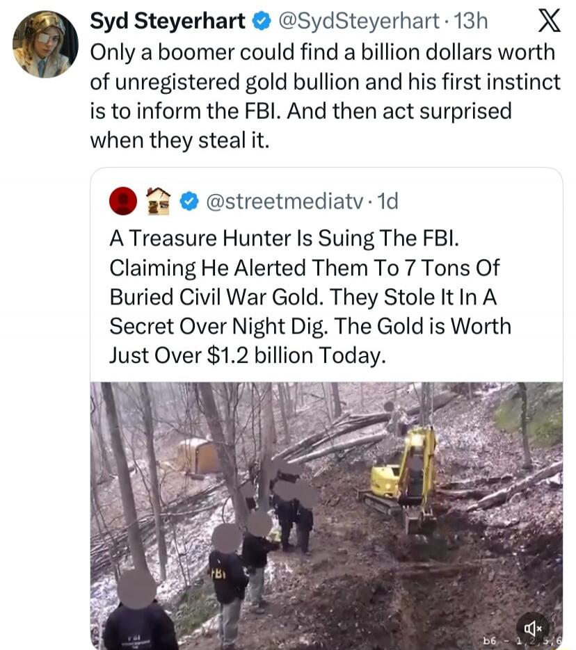 Syd Steyerhart: Only a boomer could find a billion dollars worth of unregistered gold bullion and his first instinct is to inform the FBI. And then act surprised when they steal it. 
@streetmediatv: A Treasure Hunter Is Suing The FBI. Claiming He Alerted Them To 7 Tons Of Buried Civil War Gold. They Stole It In A Secret Over Night Dig. The Gold is 