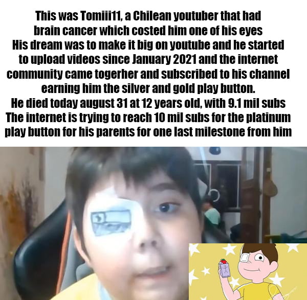 This was Tomiii11 a Chilean youtuber that had brain cancer which costed him one of his eyes His dream was to make it big on youtube and he started to upload videos since January 2021and the internet community came togerher and subscribed to his channel earning him the silver and gold play hutton He died today august 31at 12 years old with 91 mil subs The internet is trying to reach 10 mil subs for