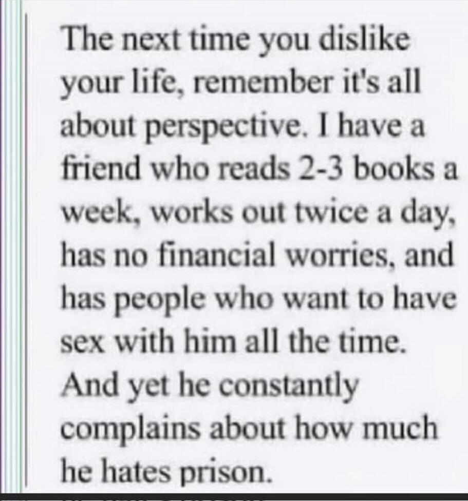 The next time you dislike your life, remember it's all about perspective. I have a friend who reads 2-3 books a week, works out twice a day, has no financial worries, and has people who want to have sex with him all the time. And yet he constantly complains about how much he hates prison.